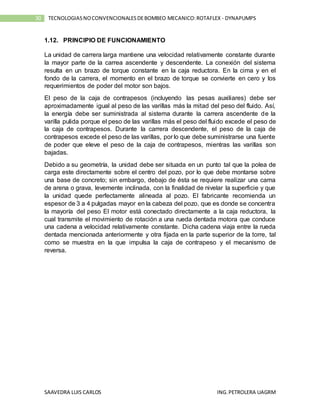 SAAVEDRA LUIS CARLOS ING.PETROLERA UAGRM
30 TECNOLOGIASNOCONVENCIONALESDEBOMBEO MECANICO:ROTAFLEX - DYNAPUMPS
1.12. PRINCIPIO DE FUNCIONAMIENTO
La unidad de carrera larga mantiene una velocidad relativamente constante durante
la mayor parte de la carrea ascendente y descendente. La conexión del sistema
resulta en un brazo de torque constante en la caja reductora. En la cima y en el
fondo de la carrera, el momento en el brazo de torque se convierte en cero y los
requerimientos de poder del motor son bajos.
El peso de la caja de contrapesos (incluyendo las pesas auxiliares) debe ser
aproximadamente igual al peso de las varillas más la mitad del peso del fluido. Así,
la energía debe ser suministrada al sistema durante la carrera ascendente de la
varilla pulida porque el peso de las varillas más el peso del fluido excede el peso de
la caja de contrapesos. Durante la carrera descendente, el peso de la caja de
contrapesos excede el peso de las varillas, por lo que debe suministrarse una fuente
de poder que eleve el peso de la caja de contrapesos, mientras las varillas son
bajadas.
Debido a su geometría, la unidad debe ser situada en un punto tal que la polea de
carga este directamente sobre el centro del pozo, por lo que debe montarse sobre
una base de concreto; sin embargo, debajo de ésta se requiere realizar una cama
de arena o grava, levemente inclinada, con la finalidad de nivelar la superficie y que
la unidad quede perfectamente alineada al pozo. El fabricante recomienda un
espesor de 3 a 4 pulgadas mayor en la cabeza del pozo, que es donde se concentra
la mayoría del peso El motor está conectado directamente a la caja reductora, la
cual transmite el movimiento de rotación a una rueda dentada motora que conduce
una cadena a velocidad relativamente constante. Dicha cadena viaja entre la rueda
dentada mencionada anteriormente y otra fijada en la parte superior de la torre, tal
como se muestra en la que impulsa la caja de contrapeso y el mecanismo de
reversa.
 
