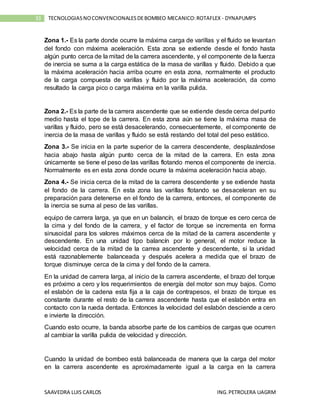 SAAVEDRA LUIS CARLOS ING.PETROLERA UAGRM
33 TECNOLOGIASNOCONVENCIONALESDEBOMBEO MECANICO:ROTAFLEX - DYNAPUMPS
Zona 1.- Es la parte donde ocurre la máxima carga de varillas y el fluido se levantan
del fondo con máxima aceleración. Esta zona se extiende desde el fondo hasta
algún punto cerca de la mitad de la carrera ascendente, y el componente de la fuerza
de inercia se suma a la carga estática de la masa de varillas y fluido. Debido a que
la máxima aceleración hacia arriba ocurre en esta zona, normalmente el producto
de la carga compuesta de varillas y fluido por la máxima aceleración, da como
resultado la carga pico o carga máxima en la varilla pulida.
Zona 2.- Es la parte de la carrera ascendente que se extiende desde cerca del punto
medio hasta el tope de la carrera. En esta zona aún se tiene la máxima masa de
varillas y fluido, pero se está desacelerando, consecuentemente, el componente de
inercia de la masa de varillas y fluido se está restando del total del peso estático.
Zona 3.- Se inicia en la parte superior de la carrera descendente, desplazándose
hacia abajo hasta algún punto cerca de la mitad de la carrera. En esta zona
únicamente se tiene el peso de las varillas flotando menos el componente de inercia.
Normalmente es en esta zona donde ocurre la máxima aceleración hacia abajo.
Zona 4.- Se inicia cerca de la mitad de la carrera descendente y se extiende hasta
el fondo de la carrera. En esta zona las varillas flotando se desaceleran en su
preparación para detenerse en el fondo de la carrera, entonces, el componente de
la inercia se suma al peso de las varillas.
equipo de carrera larga, ya que en un balancín, el brazo de torque es cero cerca de
la cima y del fondo de la carrera, y el factor de torque se incrementa en forma
sinusoidal para los valores máximos cerca de la mitad de la carrera ascendente y
descendente. En una unidad tipo balancín por lo general, el motor reduce la
velocidad cerca de la mitad de la carrea ascendente y descendente, si la unidad
está razonablemente balanceada y después acelera a medida que el brazo de
torque disminuye cerca de la cima y del fondo de la carrera.
En la unidad de carrera larga, al inicio de la carrera ascendente, el brazo del torque
es próximo a cero y los requerimientos de energía del motor son muy bajos. Como
el eslabón de la cadena esta fija a la caja de contrapesos, el brazo de torque es
constante durante el resto de la carrera ascendente hasta que el eslabón entra en
contacto con la rueda dentada. Entonces la velocidad del eslabón desciende a cero
e invierte la dirección.
Cuando esto ocurre, la banda absorbe parte de los cambios de cargas que ocurren
al cambiar la varilla pulida de velocidad y dirección.
Cuando la unidad de bombeo está balanceada de manera que la carga del motor
en la carrera ascendente es aproximadamente igual a la carga en la carrera
 
