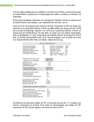 SAAVEDRA LUIS CARLOS ING.PETROLERA UAGRM
38 TECNOLOGIASNOCONVENCIONALESDEBOMBEO MECANICO:ROTAFLEX - DYNAPUMPS
Con los datos establecidos se realizaron una serie de corridas y correcciones para
la unidad R-900, cuidando de no sobrecargar las varillas, la unidad y el reductor de
engranaje.
Parte de los resultados obtenidos con el programa “Rodstar” donde se observa que
la unidad tendría que trabajar a una velocidad de 0.54 spm, con un
motor de 5 hp de potencia para producir 99 bpd. Soportaría el 40% de carga con
respecto a su capacidad máxima, al tener la varilla pulida una carga pico de 14,408
lbs y la caja de engranaje operaría a un 23% de su capacidad máxima, al tener un
torque pico de 73,000 lbs-pg. Por otro lado, al contar con una tubería desanclada,
ésta se desplazaría 2.7 pg y ocasionaría una pérdida mínima de producción de 0.9
bpd. La bomba recomendada sería de 31 pies de longitud, con un pistón de 2 pies
y un espaciamiento entre éste y la válvula viajera de 23.2 pg.
El diseño de la sarta para varillas de 7/8” y 22 barras de peso de 1 ½” muestra una
mínima compresión en el fondo de la sarta sin sobrecargarla, las varillas de 7/8”
soportarían el 33% de las cargas y las barras de peso el 57%.
 