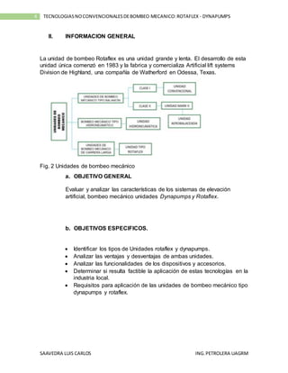 SAAVEDRA LUIS CARLOS ING.PETROLERA UAGRM
4 TECNOLOGIASNOCONVENCIONALESDEBOMBEO MECANICO:ROTAFLEX - DYNAPUMPS
II. INFORMACION GENERAL
La unidad de bombeo Rotaflex es una unidad grande y lenta. El desarrollo de esta
unidad única comenzó en 1983 y la fabrica y comercializa Artificial lift systems
Division de Highland, una compañía de Watherford en Odessa, Texas.
Fig. 2 Unidades de bombeo mecánico
a. OBJETIVO GENERAL
Evaluar y analizar las características de los sistemas de elevación
artificial, bombeo mecánico unidades Dynapumps y Rotaflex.
b. OBJETIVOS ESPECIFICOS.
 Identificar los tipos de Unidades rotaflex y dynapumps.
 Analizar las ventajas y desventajas de ambas unidades.
 Analizar las funcionalidades de los dispositivos y accesorios.
 Determinar si resulta factible la aplicación de estas tecnologías en la
industria local.
 Requisitos para aplicación de las unidades de bombeo mecánico tipo
dynapumps y rotaflex.
 