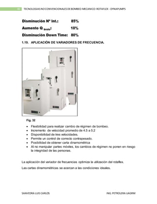 SAAVEDRA LUIS CARLOS ING.PETROLERA UAGRM
41 TECNOLOGIASNOCONVENCIONALESDEBOMBEO MECANICO:ROTAFLEX - DYNAPUMPS
1.19. APLICACIÓN DE VARIADORES DE FRECUENCIA.
Fig. 32
 Flexibilidad para realizar cambio de régimen de bombeo.
 Incremento de velocidad promedio de 4.5 a 5.2
 Disponibilidad de tres velocidades.
 Permite un control de correcto contrapesado.
 Posibilidad de obtener carta dinamométrica
 Al no manipular partes móviles, los cambios de régimen no ponen en riesgo
la integridad de las personas.
La aplicación del variador de frecuencias optimiza la utilización del rotaflex.
Las cartas dinamométricas se acercan a las condiciones ideales.
 