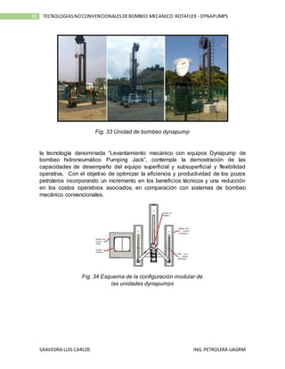 SAAVEDRA LUIS CARLOS ING.PETROLERA UAGRM
43 TECNOLOGIASNOCONVENCIONALESDEBOMBEO MECANICO:ROTAFLEX - DYNAPUMPS
Fig. 33 Unidad de bombeo dynapump
la tecnología denominada “Levantamiento mecánico con equipos Dynapump de
bombeo hidroneumático Pumping Jack”, contempla la demostración de las
capacidades de desempeño del equipo superficial y subsuperficial y flexibilidad
operativa. Con el objetivo de optimizar la eficiencia y productividad de los pozos
petroleros incorporando un incremento en los beneficios técnicos y una reducción
en los costos operativos asociados, en comparación con sistemas de bombeo
mecánico convencionales.
Fig. 34 Esquema de la configuración modular de
las unidades dynapumps
 