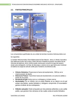 SAAVEDRA LUIS CARLOS ING.PETROLERA UAGRM
44 TECNOLOGIASNOCONVENCIONALESDEBOMBEO MECANICO:ROTAFLEX - DYNAPUMPS
2.2. PARTES PRINCIPALES
Fig 35
Los componentes superficiales de una unidad de bombeo mecánico hidroneumático son
los siguientes:
La Unidad Hidroneumática Semi-Balanceada de Gas Natural , tiene un cilindro neumático
que balancea el peso de la sarta y fluido del pozo mediante la presión neumática de las
cámaras de balanceo, dicho cilindro puede usarse para comprimir el gas del espacio
anular para reintegrarlo a la línea de descarga, o usarse con un gas inerte para mantener
en balance la carga de sarta de varilla para mantener una eficiencia alta.
 Cilindro Hidráulico: Proporciona la fuerza de levantamiento. 1800 lpc es la
máxima presión de diseño.
 Sistema de Poleas: Transmite la fuerza de levantamiento a la sarta de cabillas a
través de una guaya
 Recipiente de gas: Actúa como un contrapeso y no tiene inercia.
 Acumulador: Es un cilindro con un pistón flotante en su interior en el cual
actúan dos fluidos; aceite hidráulico y nitrógeno comprimido. El acumulador
genera el efecto de los contrapesos.
 Cilindro actuador: Está compuesto por dos pistones adheridos a una varilla
pulida, que generan tres cámaras en las cuales actúa el aceite hidráulico.
 