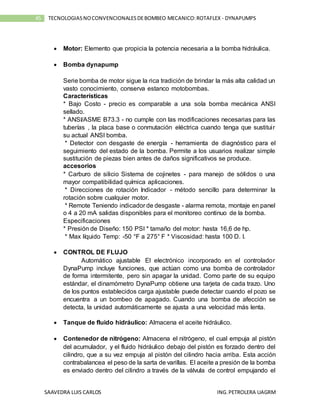 SAAVEDRA LUIS CARLOS ING.PETROLERA UAGRM
45 TECNOLOGIASNOCONVENCIONALESDEBOMBEO MECANICO:ROTAFLEX - DYNAPUMPS
 Motor: Elemento que propicia la potencia necesaria a la bomba hidráulica.
 Bomba dynapump
Serie bomba de motor sigue la rica tradición de brindar la más alta calidad un
vasto conocimiento, conserva estanco motobombas.
Características
* Bajo Costo - precio es comparable a una sola bomba mecánica ANSI
sellado.
* ANSI/ASME B73.3 - no cumple con las modificaciones necesarias para las
tuberías , la placa base o conmutación eléctrica cuando tenga que sustituir
su actual ANSI bomba.
* Detector con desgaste de energía - herramienta de diagnóstico para el
seguimiento del estado de la bomba. Permite a los usuarios realizar simple
sustitución de piezas bien antes de daños significativos se produce.
accesorios
* Carburo de silicio Sistema de cojinetes - para manejo de sólidos o una
mayor compatibilidad química aplicaciones.
* Direcciones de rotación Indicador - método sencillo para determinar la
rotación sobre cualquier motor.
* Remote Teniendo indicador de desgaste - alarma remota, montaje en panel
o 4 a 20 mA salidas disponibles para el monitoreo continuo de la bomba.
Especificaciones
* Presión de Diseño: 150 PSI * tamaño del motor: hasta 16,6 de hp.
* Max líquido Temp: -50 °F a 275° F * Viscosidad: hasta 100 D. I.
 CONTROL DE FLUJO
Automático ajustable El electrónico incorporado en el controlador
DynaPump incluye funciones, que actúan como una bomba de controlador
de forma intermitente, pero sin apagar la unidad. Como parte de su equipo
estándar, el dinamómetro DynaPump obtiene una tarjeta de cada trazo. Uno
de los puntos establecidos carga ajustable puede detectar cuando el pozo se
encuentra a un bombeo de apagado. Cuando una bomba de afección se
detecta, la unidad automáticamente se ajusta a una velocidad más lenta.
 Tanque de fluido hidráulico: Almacena el aceite hidráulico.
 Contenedor de nitrógeno: Almacena el nitrógeno, el cual empuja al pistón
del acumulador, y el fluido hidráulico debajo del pistón es forzado dentro del
cilindro, que a su vez empuja al pistón del cilindro hacia arriba. Esta acción
contrabalancea el peso de la sarta de varillas. El aceite a presión de la bomba
es enviado dentro del cilindro a través de la válvula de control empujando el
 