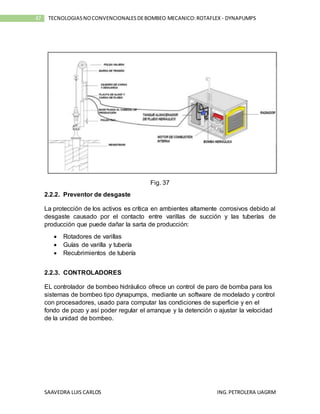 SAAVEDRA LUIS CARLOS ING.PETROLERA UAGRM
47 TECNOLOGIASNOCONVENCIONALESDEBOMBEO MECANICO:ROTAFLEX - DYNAPUMPS
Fig. 37
2.2.2. Preventor de desgaste
La protección de los activos es crítica en ambientes altamente corrosivos debido al
desgaste causado por el contacto entre varillas de succión y las tuberías de
producción que puede dañar la sarta de producción:
 Rotadores de varillas
 Guías de varilla y tubería
 Recubrimientos de tubería
2.2.3. CONTROLADORES
EL controlador de bombeo hidráulico ofrece un control de paro de bomba para los
sistemas de bombeo tipo dynapumps, mediante un software de modelado y control
con procesadores, usado para computar las condiciones de superficie y en el
fondo de pozo y así poder regular el arranque y la detención o ajustar la velocidad
de la unidad de bombeo.
 