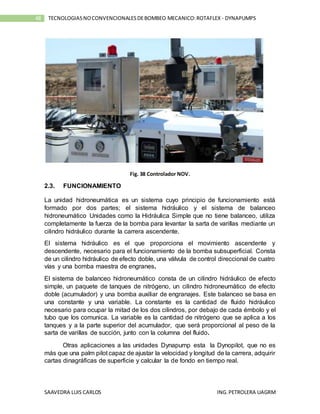 SAAVEDRA LUIS CARLOS ING.PETROLERA UAGRM
48 TECNOLOGIASNOCONVENCIONALESDEBOMBEO MECANICO:ROTAFLEX - DYNAPUMPS
Fig. 38 Controlador NOV.
2.3. FUNCIONAMIENTO
La unidad hidroneumática es un sistema cuyo principio de funcionamiento está
formado por dos partes; el sistema hidráulico y el sistema de balanceo
hidroneumático Unidades como la Hidráulica Simple que no tiene balanceo, utiliza
completamente la fuerza de la bomba para levantar la sarta de varillas mediante un
cilindro hidráulico durante la carrera ascendente.
El sistema hidráulico es el que proporciona el movimiento ascendente y
descendente, necesario para el funcionamiento de la bomba subsuperficial. Consta
de un cilindro hidráulico de efecto doble, una válvula de control direccional de cuatro
vías y una bomba maestra de engranes.
El sistema de balanceo hidroneumático consta de un cilindro hidráulico de efecto
simple, un paquete de tanques de nitrógeno, un cilindro hidroneumático de efecto
doble (acumulador) y una bomba auxiliar de engranajes. Este balanceo se basa en
una constante y una variable. La constante es la cantidad de fluido hidráulico
necesario para ocupar la mitad de los dos cilindros, por debajo de cada émbolo y el
tubo que los comunica. La variable es la cantidad de nitrógeno que se aplica a los
tanques y a la parte superior del acumulador, que será proporcional al peso de la
sarta de varillas de succión, junto con la columna del fluido.
Otras aplicaciones a las unidades Dynapump esta la Dynopilot, que no es
más que una palm pilot capaz de ajustar la velocidad y longitud de la carrera, adquirir
cartas dinagráficas de superficie y calcular la de fondo en tiempo real.
 