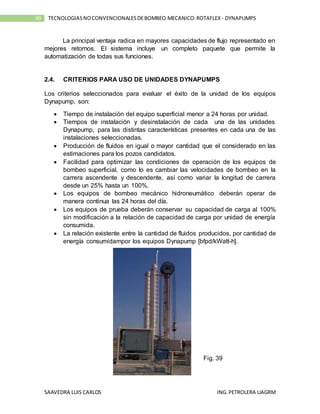 SAAVEDRA LUIS CARLOS ING.PETROLERA UAGRM
49 TECNOLOGIASNOCONVENCIONALESDEBOMBEO MECANICO:ROTAFLEX - DYNAPUMPS
La principal ventaja radica en mayores capacidades de flujo representado en
mejores retornos. El sistema incluye un completo paquete que permite la
automatización de todas sus funciones.
2.4. CRITERIOS PARA USO DE UNIDADES DYNAPUMPS
Los criterios seleccionados para evaluar el éxito de la unidad de los equipos
Dynapump, son:
 Tiempo de instalación del equipo superficial menor a 24 horas por unidad.
 Tiempos de instalación y desinstalación de cada una de las unidades
Dynapump, para las distintas características presentes en cada una de las
instalaciones seleccionadas.
 Producción de fluidos en igual o mayor cantidad que el considerado en las
estimaciones para los pozos candidatos.
 Facilidad para optimizar las condiciones de operación de los equipos de
bombeo superficial, como lo es cambiar las velocidades de bombeo en la
carrera ascendente y descendente, así como variar la longitud de carrera
desde un 25% hasta un 100%.
 Los equipos de bombeo mecánico hidroneumático deberán operar de
manera continua las 24 horas del día.
 Los equipos de prueba deberán conservar su capacidad de carga al 100%
sin modificación a la relación de capacidad de carga por unidad de energía
consumida.
 La relación existente entre la cantidad de fluidos producidos, por cantidad de
energía consumidampor los equipos Dynapump [bfpd/kWatt-h].
Fig. 39
 