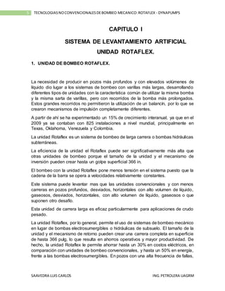 SAAVEDRA LUIS CARLOS ING.PETROLERA UAGRM
5 TECNOLOGIASNOCONVENCIONALESDEBOMBEO MECANICO:ROTAFLEX - DYNAPUMPS
CAPITULO I
SISTEMA DE LEVANTAMIENTO ARTIFICIAL
UNIDAD ROTAFLEX.
1. UNIDAD DE BOMBEO ROTAFLEX.
La necesidad de producir en pozos más profundos y con elevados volúmenes de
líquido dio lugar a los sistemas de bombeo con varillas más largas, desarrollando
diferentes tipos de unidades con la característica común de utilizar la misma bomba
y la misma sarta de varillas, pero con recorridos de la bomba más prolongados.
Estos grandes recorridos no permitieron la utilización de un balancín, por lo que se
crearon mecanismos de impulsión completamente diferentes.
A partir de ahí se ha experimentado un 15% de crecimiento interanual, ya que en el
2009 ya se contaban con 825 instalaciones a nivel mundial, principalmente en
Texas, Oklahoma, Venezuela y Colombia.
La unidad Rotaflex es un sistema de bombeo de larga carrera o bombas hidráulicas
subterráneas.
La eficiencia de la unidad el Rotaflex puede ser significativamente más alta que
otras unidades de bombeo porque el tamaño de la unidad y el mecanismo de
inversión pueden crear hasta un golpe superficial 366 in.
El bombeo con la unidad Rotaflex pone menos tensión en el sistema puesto que la
cadena de la barra se opera a velocidades relativamente constantes.
Este sistema puede levantar mas que las unidades convencionales y con menos
carreras en pozos profundos, desviados, horizontales con alto volumen de líquido,
gaseosos, desviados, horizontales, con alto volumen de líquido, gaseosos o que
suponen otro desafío.
Esta unidad de carrera larga es eficaz particularmente para aplicaciones de crudo
pesado.
La unidad Rotaflex, por lo general, permite el uso de sistemas de bombeo mecánico
en lugar de bombas electrosumergibles o hidráulicas de subsuelo. El tamaño de la
unidad y el mecanismo de retorno pueden crear una carrera completa en superficie
de hasta 366 pulg, lo que resulta en ahorros operativos y mayor productividad. De
hecho, la unidad Rotaflex le permite ahorrar hasta un 30% en costos eléctricos, en
comparación con unidades de bombeo convencionales, y hasta un 50% en energía,
frente a las bombas electrosumergibles. En pozos con una alta frecuencia de fallas,
 