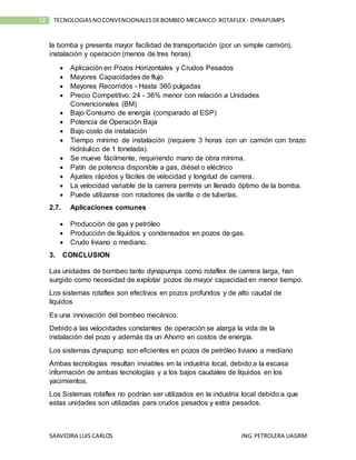 SAAVEDRA LUIS CARLOS ING.PETROLERA UAGRM
52 TECNOLOGIASNOCONVENCIONALESDEBOMBEO MECANICO:ROTAFLEX - DYNAPUMPS
la bomba y presenta mayor facilidad de transportación (por un simple camión),
instalación y operación (menos de tres horas).
 Aplicación en Pozos Horizontales y Crudos Pesados
 Mayores Capacidades de flujo
 Mayores Recorridos - Hasta 360 pulgadas
 Precio Competitivo: 24 - 36% menor con relación a Unidades
Convencionales (BM)
 Bajo Consumo de energía (comparado al ESP)
 Potencia de Operación Baja
 Bajo costo de instalación
 Tiempo mínimo de instalación (requiere 3 horas con un camión con brazo
hidráulico de 1 tonelada).
 Se mueve fácilmente, requiriendo mano de obra mínima.
 Patín de potencia disponible a gas, diésel o eléctrico
 Ajustes rápidos y fáciles de velocidad y longitud de carrera.
 La velocidad variable de la carrera permite un llenado óptimo de la bomba.
 Puede utilizarse con rotadores de varilla o de tuberías.
2.7. Aplicaciones comunes
 Producción de gas y petróleo
 Producción de líquidos y condensados en pozos de gas.
 Crudo liviano o mediano.
3. CONCLUSION
Las unidades de bombeo tanto dynapumps como rotaflex de carrera larga, han
surgido como necesidad de explotar pozos de mayor capacidad en menor tiempo.
Los sistemas rotaflex son efectivos en pozos profundos y de alto caudal de
líquidos
Es una innovación del bombeo mecánico.
Debido a las velocidades constantes de operación se alarga la vida de la
instalación del pozo y además da un Ahorro en costos de energía.
Los sistemas dynapump son eficientes en pozos de petróleo liviano a mediano
Ambas tecnologías resultan inviables en la industria local, debido a la escasa
información de ambas tecnologías y a los bajos caudales de líquidos en los
yacimientos.
Los Sistemas rotaflex no podrían ser utilizados en la industria local debido a que
estas unidades son utilizadas para crudos pesados y extra pesados.
 