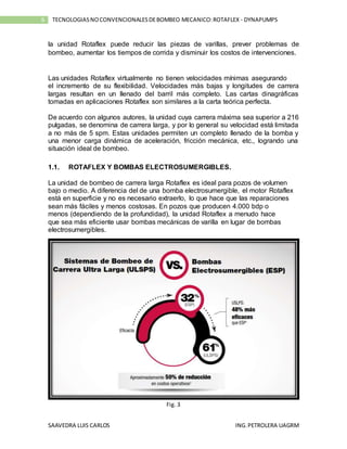 SAAVEDRA LUIS CARLOS ING.PETROLERA UAGRM
6 TECNOLOGIASNOCONVENCIONALESDEBOMBEO MECANICO:ROTAFLEX - DYNAPUMPS
la unidad Rotaflex puede reducir las piezas de varillas, prever problemas de
bombeo, aumentar los tiempos de corrida y disminuir los costos de intervenciones.
Las unidades Rotaflex virtualmente no tienen velocidades mínimas asegurando
el incremento de su flexibilidad. Velocidades más bajas y longitudes de carrera
largas resultan en un llenado del barril más completo. Las cartas dinagráficas
tomadas en aplicaciones Rotaflex son similares a la carta teórica perfecta.
De acuerdo con algunos autores, la unidad cuya carrera máxima sea superior a 216
pulgadas, se denomina de carrera larga, y por lo general su velocidad está limitada
a no más de 5 spm. Estas unidades permiten un completo llenado de la bomba y
una menor carga dinámica de aceleración, fricción mecánica, etc., logrando una
situación ideal de bombeo.
1.1. ROTAFLEX Y BOMBAS ELECTROSUMERGIBLES.
La unidad de bombeo de carrera larga Rotaflex es ideal para pozos de volumen
bajo o medio. A diferencia del de una bomba electrosumergible, el motor Rotaflex
está en superficie y no es necesario extraerlo, lo que hace que las reparaciones
sean más fáciles y menos costosas. En pozos que producen 4.000 bdp o
menos (dependiendo de la profundidad), la unidad Rotaflex a menudo hace
que sea más eficiente usar bombas mecánicas de varilla en lugar de bombas
electrosumergibles.
Fig. 3
 