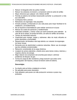 SAAVEDRA LUIS CARLOS ING.PETROLERA UAGRM
8 TECNOLOGIASNOCONVENCIONALESDEBOMBEO MECANICO:ROTAFLEX - DYNAPUMPS
 Reducir el desgaste entre las partes móviles
 Reducir los esfuerzos de tensión y compresión sobre la sarta de varillas
 Mayor eficiencia que cualquier otro método de BM
 Permite al sistema de bombeo reciprocante aumentar su producción a más
de 2,500 BPD.
 Contrapeso fácil y preciso
 Reductores de engranajes más pequeños
 Armado probado y embarcado en una sola pieza para mayor facilidad en la
instalación y el mantenimiento.
 No se requiere la desinstalación para realizar servicios en el pozo
 Reduce los costos de operación y mantenimiento
 Velocidad constante y menos ciclos por barril producido para extender. la
vida útil de la unidad, la bomba de fondo y la sarta de varillas de bombeo
 Tiempo de inactividad reducido.
 Capacidad para manejar cargas y volúmenes altos de modo eficiente en
pozos desviados y horizontales.
 Requerimiento de kilovatios más bajo debido a un reductor de engranajes
de menor torque.
 Demanda pico de electricidad o potencia reducidas. Menor uso de energía
que las unidades convencionales.
 Reducción considerable de la carga dinámica.
 Longitud de carrera extendida y diseño único para menos ciclos y retornos y
mayores ahorros de energía.
 Mejor relación de compresión de la bomba para reducir o eliminar
problemas de bloqueo de gas.
 Correa de carga de alta resistencia y larga duración que actúa como
amortiguador del impacto y reduce la tensión sobre el sistema.
Desventajas:
 Su diseño solo se limita a instalación en tierra
 No aplicable para pozos desviados
 Solo utilizados para pozos con alta producción someros o pozos muy
profundos
 