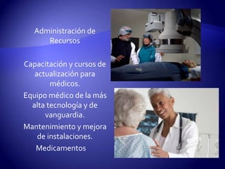      Administración de Recursos     Capacitación y cursos de actualización para médicos.      Equipo médico de la más alta tecnología y de vanguardia.      Mantenimiento y mejora de instalaciones.Medicamentos
