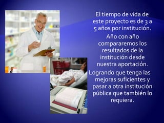     El tiempo de vida de este proyecto es de 3 a 5 años por institución.      Año con año compararemos los resultados de la institución desde nuestra aportación.Logrando que tenga las mejoras suficientes y pasar a otra institución pública que también lo requiera.