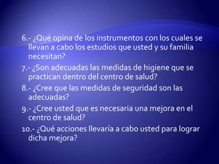 6.- ¿Qué opina de los instrumentos con los cuales se llevan a cabo los estudios que usted y su familia necesitan?7.- ¿Son adecuadas las medidas de higiene que se practican dentro del centro de salud?8.- ¿Cree que las medidas de seguridad son las adecuadas? 9.- ¿Cree usted que es necesaria una mejora en el centro de salud?10.- ¿Qué acciones llevaría a cabo usted para lograr dicha mejora?
