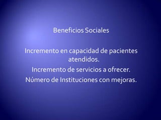 Beneficios SocialesIncremento en capacidad de pacientes atendidos.Incremento de servicios a ofrecer.Número de Instituciones con mejoras.