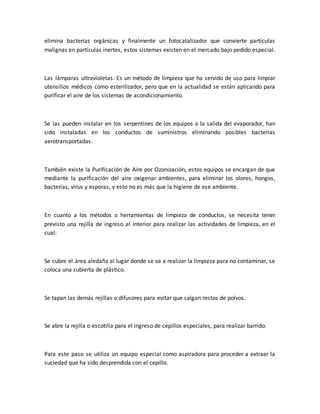 elimina bacterias orgánicas y finalmente un fotocatalizador que convierte partículas
malignas en partículas inertes, estos sistemas existen en el mercado bajo pedido especial.
Las lámparas ultravioletas: Es un método de limpieza que ha servido de uso para limpiar
utensilios médicos como esterilizador, pero que en la actualidad se están aplicando para
purificar el aire de los sistemas de acondicionamiento.
Se las pueden instalar en los serpentines de los equipos a la salida del evaporador, han
sido instaladas en los conductos de suministros eliminando posibles bacterias
aerotransportadas.
También existe la Purificación de Aire por Ozonización, estos equipos se encargan de que
mediante la purificación del aire oxigenar ambientes, para eliminar los olores, hongos,
bacterias, virus y esporas, y esto no es más que la higiene de ese ambiente.
En cuanto a los métodos o herramientas de limpieza de conductos, se necesita tener
previsto una rejilla de ingreso al interior para realizar las actividades de limpieza, en el
cual:
Se cubre el área aledaña al lugar donde se va a realizar la limpieza para no contaminar, se
coloca una cubierta de plástico.
Se tapan las demás rejillas o difusores para evitar que salgan restos de polvos.
Se abre la rejilla o escotilla para el ingreso de cepillos especiales, para realizar barrido.
Para este paso se utiliza un equipo especial como aspiradora para proceder a extraer la
suciedad que ha sido desprendida con el cepillo.
 