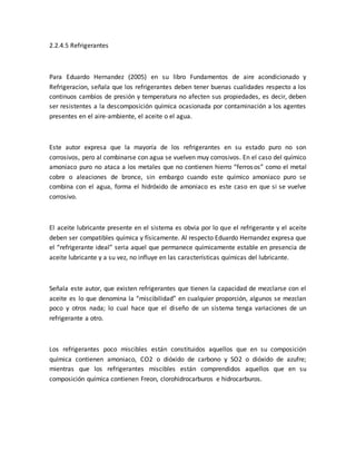 2.2.4.5 Refrigerantes
Para Eduardo Hernandez (2005) en su libro Fundamentos de aire acondicionado y
Refrigeracion, señala que los refrigerantes deben tener buenas cualidades respecto a los
continuos cambios de presión y temperatura no afecten sus propiedades, es decir, deben
ser resistentes a la descomposición química ocasionada por contaminación a los agentes
presentes en el aire-ambiente, el aceite o el agua.
Este autor expresa que la mayoría de los refrigerantes en su estado puro no son
corrosivos, pero al combinarse con agua se vuelven muy corrosivos. En el caso del químico
amoniaco puro no ataca a los metales que no contienen hierro “ferrosos” como el metal
cobre o aleaciones de bronce, sin embargo cuando este químico amoniaco puro se
combina con el agua, forma el hidróxido de amoniaco es este caso en que si se vuelve
corrosivo.
El aceite lubricante presente en el sistema es obvia por lo que el refrigerante y el aceite
deben ser compatibles química y físicamente. Al respecto Eduardo Hernandez expresa que
el “refrigerante ideal” seria aquel que permanece químicamente estable en presencia de
aceite lubricante y a su vez, no influye en las características químicas del lubricante.
Señala este autor, que existen refrigerantes que tienen la capacidad de mezclarse con el
aceite es lo que denomina la “miscibilidad” en cualquier proporción, algunos se mezclan
poco y otros nada; lo cual hace que el diseño de un sistema tenga variaciones de un
refrigerante a otro.
Los refrigerantes poco miscibles están constituidos aquellos que en su composición
química contienen amoniaco, CO2 o dióxido de carbono y SO2 o dióxido de azufre;
mientras que los refrigerantes miscibles están comprendidos aquellos que en su
composición química contienen Freon, clorohidrocarburos e hidrocarburos.
 