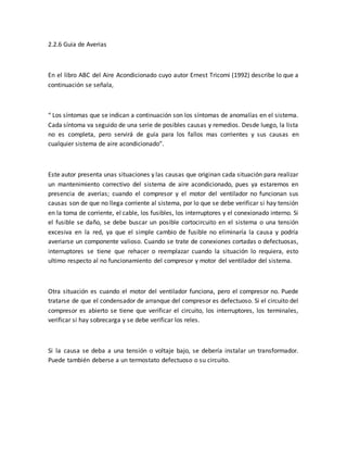 2.2.6 Guia de Averias
En el libro ABC del Aire Acondicionado cuyo autor Ernest Tricomi (1992) describe lo que a
continuación se señala,
“ Los síntomas que se indican a continuación son los síntomas de anomalías en el sistema.
Cada síntoma va seguido de una serie de posibles causas y remedios. Desde luego, la lista
no es completa, pero servirá de guía para los fallos mas corrientes y sus causas en
cualquier sistema de aire acondicionado”.
Este autor presenta unas situaciones y las causas que originan cada situación para realizar
un mantenimiento correctivo del sistema de aire acondicionado, pues ya estaremos en
presencia de averias; cuando el compresor y el motor del ventilador no funcionan sus
causas son de que no llega corriente al sistema, por lo que se debe verificar si hay tensión
en la toma de corriente, el cable, los fusibles, los interruptores y el conexionado interno. Si
el fusible se daño, se debe buscar un posible cortocircuito en el sistema o una tensión
excesiva en la red, ya que el simple cambio de fusible no eliminaría la causa y podría
averiarse un componente valioso. Cuando se trate de conexiones cortadas o defectuosas,
interruptores se tiene que rehacer o reemplazar cuando la situación lo requiera, esto
ultimo respecto al no funcionamiento del compresor y motor del ventilador del sistema.
Otra situación es cuando el motor del ventilador funciona, pero el compresor no. Puede
tratarse de que el condensador de arranque del compresor es defectuoso. Si el circuito del
compresor es abierto se tiene que verificar el circuito, los interruptores, los terminales,
verificar si hay sobrecarga y se debe verificar los reles.
Si la causa se deba a una tensión o voltaje bajo, se debería instalar un transformador.
Puede también deberse a un termostato defectuoso o su circuito.
 