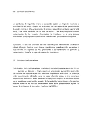 2.3.1.1 Limpieza de conductos
Los conductos de impulsión, retorno y extracción, deben ser limpiados mediante la
parcialización del tramo a limpiar por aspiradores de gran potencia que garanticen una
depresión mínima de 5 Pa, una velocidad de aire de evacuación en conducto superior a 12
m/seg, y de filtros absolutos con un nivel de eficacia. Todo ello para garantizar la no
contaminación de los espacios climatizados. Se introducen en la zona acotada
herramientas que pongan en suspensión los contaminantes que son evacuados por los
aspiradores. En caso de conductos de fibra o calorifugados interiormente, se utiliza un
método diferente. Consiste en un sistema neumático de elevada presión, que golpea el
revestimiento con capilares de PVC, provocando el desprendimiento de partículas y
contaminantes, sin dañar la capa más externa del aislamiento.
2.3.1.2 Limpieza de climatizadores
En la limpieza de los climatizadores, se elimina la suciedad instalada por acción física o
química. Las baterías se limpian siguiendo un protocolo que combina aspiración,
con sistemas de inyección a presión y aplicación de productos adecuados. Los productos
están especialmente fabricados para no atacar aluminio, cobre, u otros materiales
empleados en las baterías. Otros elementos claves para la limpieza de los climatizadores
son la bandeja de condensación, bandejas de humectación, los ventiladores, los paneles,
etcétera. Como se ha indicado anteriormente todos estos procedimientos siguen las
normas de Unificación de Normativas Españolas UNE 100012.
 