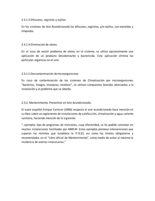 2.3.1.3 Difusores, registros y rejillas
En los sistemas de Aire Acondicionado los difusores, registros, y/o rejillas, son extraídos y
limpiados.
2.3.1.4 Eliminación de olores
En el caso de existir problema de olores en el sistema, se utiliza opcionalmente una
aplicación de un producto desodorizante y bactericida. Esta aplicación elimina las
partículas orgánicas en el aire.
2.3.1.5 Descontaminación demicroorganismos
En caso de contaminación de los sistemas de Climatización por microorganismos
“bacterias, hongos, levaduras, etcétera”, se utilizan compuestos biocidas adecuados a la
instalación y al problema que se aborda.
2.3.2. Mantenimiento Preventivo en Aire Acondicionado.
El autor español Enrique Carnicer (2006) respecto al aire acondicionado hace mención en
su libro sobre un reglamento de instalaciones de calefacción, climatización y agua caliente
sanitaria, haciendo mención de lo siguiente:
“..ejemplos tipo de programas de revisiones, cuya efectividad, se ha podido constatar en
muchas instalaciones facilitados por AMIC4F. Estos ejemplos plantean intervenciones que
superan los minimos que establece la IT.IC22, asi como los niveles obligatorios y
recomendados en el “Libro oficial de Mantenimiento”, como medio de evitar al máximo la
incidencia de averias innecesarias.”
 