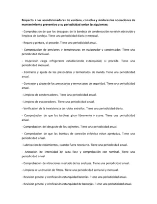 Respecto a los acondicionadores de ventana, consolas y similares las operaciones de
mantenimiento preventivo y su periodicidad serian las siguientes:
- Comprobacion de que los desagues de la bandeja de condensación no estén obstruido y
limpieza de bandeja. Tiene una periodicidad diaria y mensual.
- Reparo y pintura, si procede. Tiene una periodicidad anual.
- Comprobacion de presiones y temperaturas en evaporador y condensador. Tiene una
periodicidad mensual.
- Inspeccion carga refrigerante estableciendo estanquidad, si procede. Tiene una
periodicidad mensual.
- Contraste y ajuste de los presostatos y termostatos de mando. Tiene una periodicidad
anual.
- Contraste y ajuste de los presostatos y termostatos de seguridad. Tiene una periodicidad
anual.
- Limpieza de condensadores. Tiene una periodicidad anual.
- Limpieza de evaporadores. Tiene una periodicidad anual.
- Verificacion de la inexistencia de ruidos extraños. Tiene una periodicidad diaria.
- Comprobacion de que las turbinas giran libremente y suave. Tiene una periodicidad
anual.
- Comprobacion del desgaste de los cojinetes. Tiene una periodicidad anual.
- Comprobacion de que las bombas de conexión eléctrica estan apretadas. Tiene una
periodicidad anual.
- Lubricacion de rodamientos, cuando fuera necesario. Tiene una periodicidad anual.
- Anotacion de intensidad de cada fase y comprobación con nominal. Tiene una
periodicidad anual
- Comprobacion de vibraciones y estado de los anclajes. Tiene una periodicidad anual.
- Limpieza o sustitución de filtros. Tiene una periodicidad semanal y mensual.
- Revision general y verificación estanquidad baterías. Tiene una periodicidad anual.
- Revision general y verificación estanquidad de bandejas. Tiene una periodicidad anual.
 