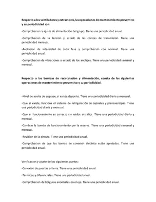 Respecto a los ventiladores y extractores, las operaciones de mantenimiento preventivo
y su periodicidad son:
-Comprobacion y ajuste de alimentación del grupo. Tiene una periodicidad anual.
-Comprobacion de la tensión y estado de las correas de transmisión. Tiene una
periodicidad mensual.
-Anotacion de intensidad de cada fase y comprobación con nominal. Tiene una
periodicidad anual.
-Comprobacion de vibraciones y estado de los anclajes. Tiene una periodicidad semanal y
mensual.
Respecto a las bombas de recirculación y alimentación, consta de las siguientes
operaciones de mantenimiento preventivo y su periodicidad.
-Nivel de aceite de engrase, si existe deposito. Tiene una periodicidad diaria y mensual.
-Que si existe, funciona el sistema de refrigeración de cojinetes y prensaestopas. Tiene
una periodicidad diaria y mensual.
-Que el funcionamiento es correcto sin ruidos extraños. Tiene una periodicidad diaria y
mensual.
-Cambiar la bomba de funcionamiento por la reserva. Tiene una periodicidad semanal y
mensual.
-Revision de la pintura. Tiene una periodicidad anual.
-Comprobacion de que las bornas de conexión eléctrica están apretadas. Tiene una
periodicidad anual.
Verificacion y ajuste de los siguientes puntos:
-Conexión de puestas a tierra. Tiene una periodicidad anual.
-Termicos y diferenciales. Tiene una periodicidad anual.
-Comprobacion de holguras anormales en el eje. Tiene una periodicidad anual.
 