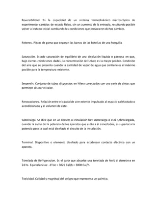 Reversibilidad. Es la capacidad de un sistema termodinámico macroscópico de
experimentar cambios de estado físico, sin un aumento de la entropía, resultando posible
volver al estado inicial cambiando las condiciones que provocaron dichos cambios.
Retenes. Piezas de goma que separan las barras de las botellas de una horquilla
Saturación. Estado saturación de equilibrio de una disolución líquida o gaseosa en que,
bajo ciertas condiciones dadas, la concentración del soluto es la mayor posible. Condición
del aire que se presenta cuando la cantidad de vapor de agua que contiene es el máximo
posible para la temperatura existente.
Serpentín. Conjunto de tubos dispuestos en hilera conectados con una serie de aletas que
permiten disipar el calor.
Renovaciones. Relación entre el caudal de aire exterior impulsado al espacio calefactado o
acondicionado y el volumen de éste.
Sobrecarga. Se dice que en un circuito o instalación hay sobrecarga o está sobrecargada,
cuando la suma de la potencia de los aparatos que están a él conectados, es superior a la
potencia para la cual está diseñado el circuito de la instalación.
Terminal. Dispositivo o elemento diseñado para establecer contacto eléctrico con un
aparato.
Tonelada de Refrigeracion. Es el calor que absorbe una tonelada de hielo al derretirse en
24 hs. Equivalencias: -1Ton = 3025 Cal/h = 3000 Cal/h.
Toxicidad. Calidad y magnitud del peligro que representa un químico.
 
