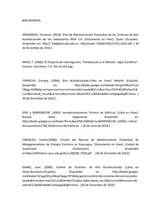 BIBLIOGRAFÍA
ANDRANGO, Yessenia. (2010). Plan de Mantenimiento Preventivo de los Sistemas de Aire
Acondicionado de los laboratorios NIFA S.A. [Documento en línea]. Quito: (Ecuador).
Disponible en: http:// bibdigital.epn.edu.ec. /bitstream/ 15000/2581/1/CD-3265.pdf. [ 30
de Diciembre de 2010 ]
ARIAS, F. (2006). El Proyecto de Investigación; “Introducción a la Metodo- logía Científica”.
Caracas: Episteme, C.A. 5ta Ed.143 pág.
CARNICER, Enrique. (2006). Aire Acondicionado.[Libro en línea]. Madrid: (España).
Disponible en: http://books.google.com/books?id=geVMUvD7Lck
C&pg=PA3&dq=enrique+carnicer+aire+acondicionado&hl=es&ei=SuccTblrhIGUB5rZyeUL&
sa=X&oi=book_result&ct=result&resnum=1&ved=0CCsQ6AEwAA#v=onepage&q&f=false. [
30 de Diciembre de 2010 ].
DÍAZ y BARRENECHE. (2005). Acondicionamiento Térmico de Edificios. [Libro en línea].
Buenos Aires: (Argentina). Disponible en:
http://books.google.co.ve/books?hl=es&q=D%C3%8DAZ+y+BARRENECHE.+(2005).++Acon
dicionamiento+T%C3%A9rmico+de+Edificios. [ 26 de Junio de 2010 ].
ENRIQUEZ, Leonel.(2006). Diseño del Manual de Mantenimiento Preventivo de
Motogeneradores de Energia Electrica en Equisegua. [Documento en línea]. Ciudad de
Guatemala: (Guatemala). Disponible
en:http://biblioteca.usac.edu.gt/tesis/08/08_7428.pdf. . [30 de Diciembre de 2010].
GAMIZ, Juan. (2000). Control de Sistemas de Aire Acondicionado. [Libro en
línea].Barcelona:(España). Disponible en: http://books.google.
com/books?id=pg43Cza38uwC&pg=PP1&dq=gamiz+control+de+sistema+de+aire+acondici
onado&hl=es&ei=mocTeTLJcSBlAet9ezTCw&sa=X&oi=book_result&ct=result&resnum=1&
ved=0CCsQ6AEwAA#v=onepage&q&f=false . [30 de Diciembre de 2010].
 