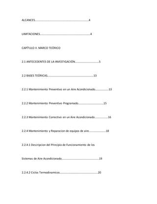 ALCANCES………………………………………………………………....4
LIMITACIONES………………………………………………………...…..4
CAPÍTULO II. MARCO TEÓRICO
2.1 ANTECEDENTES DE LA INVESTIGACIÓN………………………….…5
2.2 BASES TEÓRICAS…………………………………………………..…...13
2.2.1 Mantenimiento Preventivo en un Aire Acondicionado……………....13
2.2.2 Mantenimiento Preventivo Programado………………………………15
2.2.3 Mantenimiento Correctivo en un Aire Acondicionado……………….16
2.2.4 Mantenimiento y Reparacion de equipos de aire……………………18
2.2.4.1 Descripcion del Principio de Funcionamiento de los
Sistemas de Aire Acondicionado……………………………………………..19
2.2.4.2 Ciclos Termodinamicos………………………………………………20
 