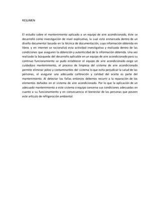 RESUMEN
El estudio sobre el mantenimiento aplicado a un equipo de aire acondicionado, éste se
desarrolló como investigación de nivel explicativo, la cual está enmarcada dentro de un
diseño documental basada en la técnica de documentación, cuya información obtenida en
libros y en internet se racionalizó esta actividad investigativa y realizada dentro de las
condiciones que aseguren la obtención y autenticidad de la información obtenida. Una vez
realizado la búsqueda del desarrollo aplicable en un equipo de aire acondicionado para su
continuo funcionamiento se pudo establecer el equipo de aire acondicionado exige un
cuidadoso mantenimiento, el proceso de limpieza del sistema de aire acondicionado
permite eliminar polvo y contaminantes del sistema lo que evita perjudicar la salud de las
personas, el asegurar una adecuada calibración y calidad del aceite es parte del
mantenimiento. Al detectar las fallas entonces debemos recurrir a la reparación de los
elementos dañados en el sistema de aire acondicionado. Por lo que la aplicación de un
adecuado mantenimiento a este sistema o equipo conserva sus condiciones adecuadas en
cuanto a su funcionamiento y en consecuencia el bienestar de las personas que poseen
este artículo de refrigeración ambiental.
 