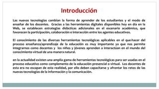 Introducción
Las nuevas tecnologías cambian la forma de aprender de los estudiantes y el modo de
enseñar de los docentes. Gracias a las herramientas digitales disponibles hoy en día en la
Web, se establecen estrategias didácticas adicionales en el escenario académico, que
favorecen la participación, colaboración e interacción entre los agentes educativos.
El conocimiento de las diversas herramientas tecnológicas aplicables en el que-hacer del
proceso enseñanza/aprendizaje de la educación es muy importante ya que nos permite
integrarnos como docentes y los niños y jóvenes aprenden a interactúan en el mundo del
conocimiento virtual de una manera natural.
en la actualidad existen una amplia gama de herramientas tecnológicas para ser usadas en el
proceso educativo como complemento de la educación presencial o virtual. Los docentes de
esta era no escapan de esta realidad, por ello deben capacitarse y afrontar los retos de las
nuevas tecnologías de la información y la comunicación.
 