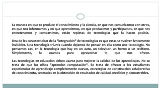 La manera en que se produce el conocimiento y la ciencia, en que nos comunicamos con otros,
en que nos informamos y en que aprendemos, en que producimos y participamos, en que nos
entretenemos y compartimos, están repletas de tecnologías que la hacen posible.
Una de las características de la "integración" de tecnologías es que estas se vuelven lentamente
invisibles. Una tecnología triunfa cuando dejamos de pensar en ella como una tecnología. No
pensamos casi en la tecnología que hay en un auto, un televisor, un horno o un teléfono.
Simplemente, la usamos para aprovechar lo que nos ofrece.
Las tecnologías en educación deben usarse para mejorar la calidad de los aprendizajes. No se
trata de que los niños "aprendan computación". Se trata de ofrecer a los estudiantes
experiencias de aprendizaje completamente nuevas, estrategias de construcción colaborativa
de conocimiento, centradas en la obtención de resultados de calidad, medibles y demostrables.
 