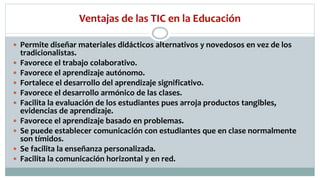 Ventajas de las TIC en la Educación
 Permite diseñar materiales didácticos alternativos y novedosos en vez de los
tradicionalistas.
 Favorece el trabajo colaborativo.
 Favorece el aprendizaje autónomo.
 Fortalece el desarrollo del aprendizaje significativo.
 Favorece el desarrollo armónico de las clases.
 Facilita la evaluación de los estudiantes pues arroja productos tangibles,
evidencias de aprendizaje.
 Favorece el aprendizaje basado en problemas.
 Se puede establecer comunicación con estudiantes que en clase normalmente
son tímidos.
 Se facilita la enseñanza personalizada.
 Facilita la comunicación horizontal y en red.
 