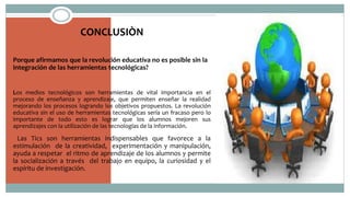 CONCLUSIÒN
Porque afirmamos que la revolución educativa no es posible sin la
integración de las herramientas tecnológicas?
Los medios tecnológicos son herramientas de vital importancia en el
proceso de enseñanza y aprendizaje, que permiten enseñar la realidad
mejorando los procesos logrando los objetivos propuestos. La revolución
educativa sin el uso de herramientas tecnológicas sería un fracaso pero lo
importante de todo esto es lograr que los alumnos mejoren sus
aprendizajes con la utilización de las tecnologías de la información.
Las Tics son herramientas indispensables que favorece a la
estimulación de la creatividad, experimentación y manipulación,
ayuda a respetar el ritmo de aprendizaje de los alumnos y permite
la socialización a través del trabajo en equipo, la curiosidad y el
espíritu de investigación.
 
