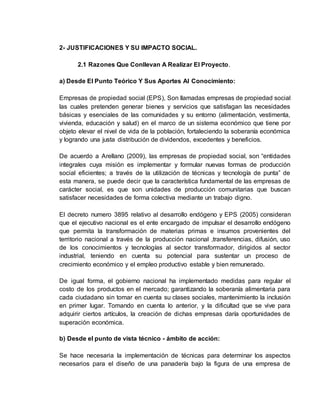 2- JUSTIFICACIONES Y SU IMPACTO SOCIAL.
2.1 Razones Que Conllevan A Realizar El Proyecto.
a) Desde El Punto Teórico Y Sus Aportes Al Conocimiento:
Empresas de propiedad social (EPS), Son llamadas empresas de propiedad social
las cuales pretenden generar bienes y servicios que satisfagan las necesidades
básicas y esenciales de las comunidades y su entorno (alimentación, vestimenta,
vivienda, educación y salud) en el marco de un sistema económico que tiene por
objeto elevar el nivel de vida de la población, fortaleciendo la soberanía económica
y logrando una justa distribución de dividendos, excedentes y beneficios.
De acuerdo a Arellano (2009), las empresas de propiedad social, son “entidades
integrales cuya misión es implementar y formular nuevas formas de producción
social eficientes; a través de la utilización de técnicas y tecnología de punta” de
esta manera, se puede decir que la característica fundamental de las empresas de
carácter social, es que son unidades de producción comunitarias que buscan
satisfacer necesidades de forma colectiva mediante un trabajo digno.
El decreto numero 3895 relativo al desarrollo endógeno y EPS (2005) consideran
que el ejecutivo nacional es el ente encargado de impulsar el desarrollo endógeno
que permita la transformación de materias primas e insumos provenientes del
territorio nacional a través de la producción nacional ,transferencias, difusión, uso
de los conocimientos y tecnologías al sector transformador, dirigidos al sector
industrial, teniendo en cuenta su potencial para sustentar un proceso de
crecimiento económico y el empleo productivo estable y bien remunerado.
De igual forma, el gobierno nacional ha implementado medidas para regular el
costo de los productos en el mercado; garantizando la soberanía alimentaria para
cada ciudadano sin tomar en cuenta su clases sociales, mantenimiento la inclusión
en primer lugar. Tomando en cuenta lo anterior, y la dificultad que se vive para
adquirir ciertos artículos, la creación de dichas empresas daría oportunidades de
superación económica.
b) Desde el punto de vista técnico - ámbito de acción:
Se hace necesaria la implementación de técnicas para determinar los aspectos
necesarios para el diseño de una panadería bajo la figura de una empresa de
 