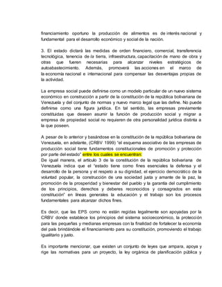 financiamiento oportuno la producción de alimentos es de interés nacional y
fundamental para el desarrollo económico y social de la nación.
3. El estado dictará las medidas de orden financiero, comercial, transferencia
tecnológica, tenencia de la tierra, infraestructura, capacitación de mano de obra y
otras que fueren necesarias para alcanzar niveles estratégicos de
autoabastecimiento. Además, promoverá las acciones en el marco de
la economía nacional e internacional para compensar las desventajas propias de
la actividad.
La empresa social puede definirse como un modelo particular de un nuevo sistema
económico en construcción a partir de la constitución de la república bolivariana de
Venezuela y del conjunto de normas y nuevo marco legal que las define. No puede
definirse como una figura jurídica. En tal sentido, las empresas previamente
constituidas que deseen asumir la función de producción social y migrar a
empresa de propiedad social no requieren de otra personalidad jurídica distinta a
la que poseen.
A pesar de lo anterior y basándose en la constitución de la república bolivariana de
Venezuela, en adelante, (CRBV 1999) “el esquema asociativo de las empresas de
producción social tiene fundamentos constitucionales de promoción y protección
por parte del estado” entre los cuales se encuentran:
De igual manera, el artículo 3 de la constitución de la república bolivariana de
Venezuela indica que el “estado tiene como fines esenciales la defensa y el
desarrollo de la persona y el respeto a su dignidad, el ejercicio democrático de la
voluntad popular, la construcción de una sociedad justa y amante de la paz, la
promoción de la prosperidad y bienestar del pueblo y la garantía del cumplimiento
de los principios, derechos y deberes reconocidos y consagrados en esta
constitución” en líneas generales la educación y el trabajo son los procesos
fundamentales para alcanzar dichos fines.
Es decir, que las EPS como no están regidas legalmente son apoyadas por la
CRBV donde establece los principios del sistema socioeconómico, la protección
para las pequeñas y medianas empresas con la finalidad de fortalecer la economía
del país brindándole el financiamiento para su constitución, promoviendo el trabajo
igualitario y justo.
Es importante mencionar, que existen un conjunto de leyes que ampara, apoya y
rige las normativas para un proyecto, la ley orgánica de planificación pública y
 