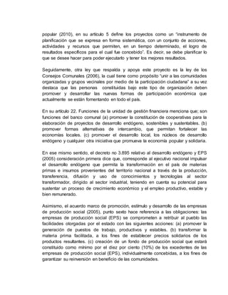 popular (2010), en su artículo 5 define los proyectos como un “instrumento de
planificación que se expresa en forma sistemática, con un conjunto de acciones,
actividades y recursos que permiten, en un tiempo determinado, el logro de
resultados específicos para el cual fue concebido”. Es decir, se debe planificar lo
que se desee hacer para poder ejecutarlo y tener los mejores resultados.
Seguidamente, otra ley que respalda y apoya este proyecto es la ley de los
Consejos Comunales (2006), la cual tiene como propósito “unir a las comunidades
organizadas y grupos vecinales por medio de la participación ciudadana” a su vez
destaca que las personas constituidas bajo este tipo de organización deben
promover y desarrollar las nuevas formas de participación económica que
actualmente se están fomentando en todo el país.
En su artículo 22. Funciones de la unidad de gestión financiera menciona que; son
funciones del banco comunal (a) promover la constitución de cooperativas para la
elaboración de proyectos de desarrollo endógeno, sostenibles y sustentables. (b)
promover formas alternativas de intercambio, que permitan fortalecer las
economías locales. (c) promover el desarrollo local, los núcleos de desarrollo
endógeno y cualquier otra iniciativa que promueva la economía popular y solidaria.
En ese mismo sentido, el decreto no 3.895 relativo al desarrollo endógeno y EPS
(2005) consideración primera dice que, corresponde al ejecutivo nacional impulsar
el desarrollo endógeno que permita la transformación en el país de materias
primas e insumos provenientes del territorio nacional a través de la producción,
transferencia, difusión y uso de conocimientos y tecnologías al sector
transformador, dirigido al sector industrial, teniendo en cuenta su potencial para
sustentar un proceso de crecimiento económico y el empleo productivo, estable y
bien remunerado.
Asimismo, el acuerdo marco de promoción, estímulo y desarrollo de las empresas
de producción social (2005), punto sexto hace referencia a las obligaciones: las
empresas de producción social (EPS) se comprometen a retribuir al pueblo las
facilidades otorgadas por el estado con las siguientes acciones: (a) promover la
generación de puestos de trabajo, productivos y estables. (b) transformar la
materia prima facilitada, a los fines de establecer precios solidarios de los
productos resultantes. (c) creación de un fondo de producción social que estará
constituido como mínimo por el diez por ciento (10%) de los excedentes de las
empresas de producción social (EPS), individualmente concebidas, a los fines de
garantizar su reinversión en beneficio de las comunidades.
 