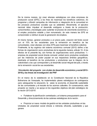 De la misma manera, (g) crear alianzas estratégicas con otras empresas de
producción social (EPS), a los fines de maximizar los beneficios colectivos. (h)
programar y difundir campañas de información e integración de la comunidad en
los procesos productivos sociales que se adelanten. Brevemente, el ejecutivo
nacional debe impulsar el desarrollo endógeno a través de la producción,
conocimientos y tecnologías para sustentar el proceso de crecimiento económico y
el empleo productivo estable y bien remunerado, de esta manera las EPS se
comprometen a retribuir al país la generación de empleos.
Al mismo tiempo, generar productos a un precio justo, creación del fondo social
con el 10% de los excedentes para la reinversión en beneficio de las
comunidades, crear alianzas con otras EPS para maximizar el beneficio colectivo.
Finalmente, la ley orgánica del sistema económico comunal (2012) define a las
formas de organización socio productivas de la siguiente manera, artículo 10. A los
efectos de la presente ley, son formas de organizaciones socio productivas: 1.-
empresa de propiedad social directa comunal: unidad socio productiva constituida
por las instancias de poder popular en sus respectivos ámbitos geográficos,
destinada al beneficio de los productores y productoras que la integran, de la
colectividad a las que corresponden y al desarrollo social integral del país, a través
de la reinversión social de sus excedentes.
Vinculación del proyecto con el plan de desarrollo económico y social 2013-
2019) y las líneas de investigación del PNF
En el marco de lo establecido en la Constitución Nacional de la República
Bolivariana de Venezuela, ha implementado planes estratégicos de contingencia
para salvaguardar la educación, la salud, la economía, el desarrollo sustentable
de las comunidades y el rescate de los acervos culturales. En consecuencia, este
proyecto se inserta y se apoya en los siguientes objetivos del plan estratégico de
la nación 2013-2019:
 Fortalecer la planificación centralizada y el sistema presupuestario para el
Desarrollo y direccionamiento de las cadenas estratégicas de la nación.
 Propiciar un nuevo modelo de gestión en las unidades productivas en las
Unidades de propiedad social directa e indirecta; eficiente, sustentable y que
genere
 