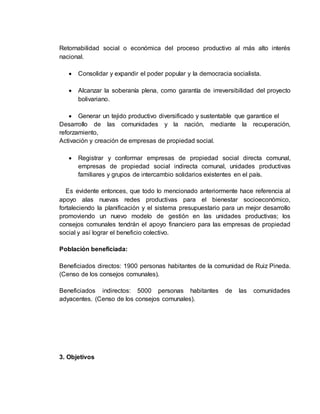 Retornabilidad social o económica del proceso productivo al más alto interés
nacional.
 Consolidar y expandir el poder popular y la democracia socialista.
 Alcanzar la soberanía plena, como garantía de irreversibilidad del proyecto
bolivariano.
 Generar un tejido productivo diversificado y sustentable que garantice el
Desarrollo de las comunidades y la nación, mediante la recuperación,
reforzamiento,
Activación y creación de empresas de propiedad social.
 Registrar y conformar empresas de propiedad social directa comunal,
empresas de propiedad social indirecta comunal, unidades productivas
familiares y grupos de intercambio solidarios existentes en el país.
Es evidente entonces, que todo lo mencionado anteriormente hace referencia al
apoyo alas nuevas redes productivas para el bienestar socioeconómico,
fortaleciendo la planificación y el sistema presupuestario para un mejor desarrollo
promoviendo un nuevo modelo de gestión en las unidades productivas; los
consejos comunales tendrán el apoyo financiero para las empresas de propiedad
social y así lograr el beneficio colectivo.
Población beneficiada:
Beneficiados directos: 1900 personas habitantes de la comunidad de Ruiz Pineda.
(Censo de los consejos comunales).
Beneficiados indirectos: 5000 personas habitantes de las comunidades
adyacentes. (Censo de los consejos comunales).
3. Objetivos
 