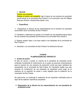  General:
Diseñar una panadería
Realizar el diseño una panadería bajo la figura de una empresa de propiedad
social directa en la comunidad Ruiz Pineda II, en la parroquia Juan de Villegas
Municipio Iribarren, Barquisimeto estado. Lara.
 Específicos:
1- Diagnosticar la eficacia de los emprendedores de la empresa de propiedad
social dentro de la comunidad de Ruiz Pineda II.
2- Cuantificar y determinar los gastos en el diseño de una panadería bajo la figura
de una empresa de propiedad social directa en la comunidad Ruiz pineda II.
3- Generar empleo digno y con buen salario a los habitantes de la comunidad de
Ruiz Pineda II.
4- Garantizar a la comunidad de Ruiz Pineda II la distribución del pan.
II PARTE
PLANIFICACION DEL PROYECTO
1. El plan de acción:
El plan de acción y puesta en marcha de la panadería de propiedad social,
contempla inicialmente la conformación de un grupo de personas emprendedoras
para la creación de una empresa de producción social que logre satisfacer las
necesidades de la comunidad de Ruíz Pineda. Es importante resaltar que este
proyecto de construcción de una panadería de propiedad social surge de la
ausencia de un expendio de panes a costo regulado para la población de la
comunidad de Ruiz Pineda.
De igual forma, se contempla la realización de las siguientes actividades para el
logro de los objetivos específicos propuestos:
1- Diagnóstico de la eficacia de los emprendedores de una panadería de
propiedad social.
 