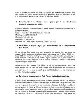 Cada emprendedor social se definirá a trabajar con aquella actividad económica
que tenga como objeto para sus miembros y usuarios así como para la sociedad,
a fin de satisfacer necesidades precisas de interés colectivo.
2- Determinación y cuantificación de los gastos para la creación de una
panadería de propiedad social.
Bajo una encuesta realizada al señor Albert Arenas maestro de pastelero de la
panadería Isabela,
Local comercial: 50.000.00 bsf alquiler mensual
Materia prima: 240.500.00bsf
Mobiliario: 1.664.500 bsf
Maquinaria: 3.300.000 bsf
Herramientas y otros equipos (enseres): 230.000.00 Bsf
3- Generación de empleo digno para los habitantes de la comunidad de
Ruiz Pineda.
En su primera fase contaremos con un equipo de trabajo de 6 personas que
gozaran de los siguientes beneficios: turnos de mañana de 7: 00 am 12:00 pm y
tarde 2:00 pm hasta las 7:00 pm, con un bono de alimentación, un sueldo, y un
bono mensual destacado a las ventas. Algún elemento de la producción de la
empresa: productos o servicios que se ofrecen, una cierta cantidad o descuentos
importantes para empleados.
Ofreceremos a los consejos comunales y sus componentes como el CLAP, que
estén regidos por una data del adulto mayor, y de las personas con discapacidad
para así llevar el pan casa a casa bajo el perfil de trabajar por una mejor calidad
de vida. (Ver evidencia pág.)
4- Garantizar a la comunidad de Ruiz Pineda la distribución del pan.
Contamos con un Nivel de organización y planificación del trabajo con facilidad
para hablar en público, disposición para dirigir un equipo de trabajo aptitudes para
motivar y generar implicación a los miembros del equipo de trabajo habilidades
para organizar el trabajo y delegar funciones a otros miembros del equipo talento
para inspirar ideas capacidad para ofrecer un clima favorable para la colaboración
con su respectiva destreza para potenciar las cualidades y talentos personales de
los miembros del equipo de trabajo con alto nivel de empatía con y hacia las
 