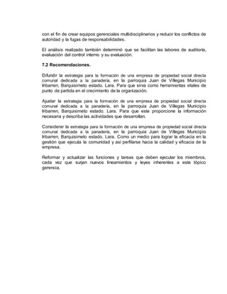 con el fin de crear equipos gerenciales multidisciplinarios y reducir los conflictos de
autoridad y la fugas de responsabilidades.
El análisis realizado también determinó que se facilitan las labores de auditoría,
evaluación del control interno y su evaluación.
7.2 Recomendaciones.
Difundir la estrategia para la formación de una empresa de propiedad social directa
comunal dedicada a la panadería, en la parroquia Juan de Villegas Municipio
Iribarren, Barquisimeto estado. Lara. Para que sirva como herramientas vitales de
punto de partida en el crecimiento de la organización.
Ajustar la estrategia para la formación de una empresa de propiedad social directa
comunal dedicada a la panadería, en la parroquia Juan de Villegas Municipio
Iribarren, Barquisimeto estado. Lara. Para que este proporcione la información
necesaria y describa las actividades que desarrollan.
Considerar la estrategia para la formación de una empresa de propiedad social directa
comunal dedicada a la panadería, en la parroquia Juan de Villegas Municipio
Iribarren, Barquisimeto estado. Lara. Como un medio para lograr la eficacia en la
gestión que ejecuta la comunidad y así perfilarse hacia la calidad y eficacia de la
empresa.
Reformar y actualizar las funciones y tareas que deben ejecutar los miembros,
cada vez que surjan nuevos lineamientos y leyes inherentes a este tópico
gerencia.
 