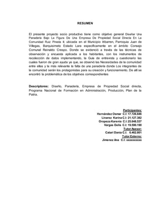 RESUMEN
El presente proyecto socio productivo tiene como objetivo general Diseñar Una
Panadería Bajo La Figura De Una Empresa De Propiedad Social Directa En La
Comunidad Ruiz Pineda II; ubicada en el Municipio Iribarren, Parroquia Juan de
Villegas, Barquisimeto Estado Lara específicamente en el ámbito Consejo
Comunal Reinaldo Crespo. Donde se evidenció a través de las técnicas de
observación y encuesta aplicada a los habitantes, con los instrumentos de
recolección de datos implementando, la Guía de entrevista y cuestionario las
cuales fueron de gran ayuda ya que, se observó las Necesidades de la comunidad
entre ellas y la más relevante la falta de una panadería donde Los integrantes de
la comunidad serán los protagonistas para su creación y funcionamiento. De allí se
encontró la problemática de los objetivos correspondientes
Descriptores: Diseño, Panadería, Empresa de Propiedad Social directa,
Programa Nacional de Formación en Administración, Producción, Plan de la
Patria.
Participantes:
Hernández Osmar C.I: 17.726.846
Linarez Karina C.I: 21.127.382
Oropeza Karenia C.I:25.648.537
Vargas Delis C.I: 19.590.190
Tutor Asesor:
Catarí Dania C.I: 6.462.801
Tutor Externo:
Jimenez Ana C.I: xxxxxxxxxx
 