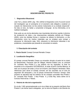 I PARTE
DESCRIPCION DEL PROYECTO
1. Diagnostico Situacional.
José Yuni y urbano (2005. pág. 126.) definen el diagnostico como “la acción social
del investigador que al sumergirse en el escenario esta obligado a sostener un
conjunto de interacciones con los actores involucrados en su contexto situacional”.
Se trata en tono, de hablar y comprender el lenguaje de los informantes, en la
realidad investigada.
Este punto es uno de los elementos mas importantes del primer capitulo, la técnica
de recolección de datos y las observaciones realizadas definida por Piñango
(2005), como los distintas formas o maneras de obtener la información, y a los
instrumentos como los medios materiales que se emplean para recoger y
almacenar la información (pág. 354); obtuvieron la información referentes a los
problemas y necesidades que presenta la comunidad en estudio.
1.1 Descripción del contexto
1. Razón Social: Consejo Comunal Reinaldo Crespo
2. Localización Geográfica:
El consejo comunal Reinaldo Crespo se encuentra ubicado al oeste de la ciudad
de Barquisimeto, Parroquia Juan de Villegas, Iribarren Estado Lara, av. principal
Dr. Leonardo Ruiz Pineda II y sus linderos son los siguientes: al norte se
encuentra en la cooperativa CECOSESOLA, al oeste el barrio Cerritos Blancos, al
este con el parque del oeste y al sur con el barrio José Gregorio Hernández. Otras
referencias para ubicar el consejo comunal, son las cercanías con el cono de
seguridad del aeropuerto y con el parque recreacional Francisco Tamayo. Este
proyecto se ejecutará bajo los linderos de los consejos comunales Ruiz Pineda I,
Dr. Leonardo Ruiz Pineda I, Ruiz Pineda II, y Cristo Rey, todos dentro de la
Comuna Árbol de las 3 Raíces.
3. Historia de vida de la organización:
En el año 1.500 aproximadamente se le da el título de la posesión del Barrio Ruiz
Pineda II. Las tierras fueron entregadas por la reina de España a don Damián de
 