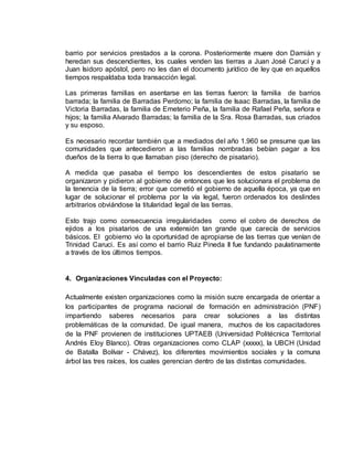 barrio por servicios prestados a la corona. Posteriormente muere don Damián y
heredan sus descendientes, los cuales venden las tierras a Juan José Carucí y a
Juan Isidoro apóstol, pero no les dan el documento jurídico de ley que en aquellos
tiempos respaldaba toda transacción legal.
Las primeras familias en asentarse en las tierras fueron: la familia de barrios
barrada; la familia de Barradas Perdomo; la familia de Isaac Barradas, la familia de
Victoria Barradas, la familia de Emeterio Peña, la familia de Rafael Peña, señora e
hijos; la familia Alvarado Barradas; la familia de la Sra. Rosa Barradas, sus criados
y su esposo.
Es necesario recordar también que a mediados del año 1.960 se presume que las
comunidades que antecedieron a las familias nombradas bebían pagar a los
dueños de la tierra lo que llamaban piso (derecho de pisatario).
A medida que pasaba el tiempo los descendientes de estos pisatario se
organizaron y pidieron al gobierno de entonces que les solucionara el problema de
la tenencia de la tierra; error que cometió el gobierno de aquella época, ya que en
lugar de solucionar el problema por la vía legal, fueron ordenados los deslindes
arbitrarios obviándose la titularidad legal de las tierras.
Esto trajo como consecuencia irregularidades como el cobro de derechos de
ejidos a los pisatarios de una extensión tan grande que carecía de servicios
básicos. El gobierno vio la oportunidad de apropiarse de las tierras que venían de
Trinidad Caruci. Es así como el barrio Ruiz Pineda II fue fundando paulatinamente
a través de los últimos tiempos.
4. Organizaciones Vinculadas con el Proyecto:
Actualmente existen organizaciones como la misión sucre encargada de orientar a
los participantes de programa nacional de formación en administración (PNF)
impartiendo saberes necesarios para crear soluciones a las distintas
problemáticas de la comunidad. De igual manera, muchos de los capacitadores
de la PNF provienen de instituciones UPTAEB (Universidad Politécnica Territorial
Andrés Eloy Blanco). Otras organizaciones como CLAP (xxxxx), la UBCH (Unidad
de Batalla Bolívar - Chávez), los diferentes movimientos sociales y la comuna
árbol las tres raíces, los cuales gerencian dentro de las distintas comunidades.
 