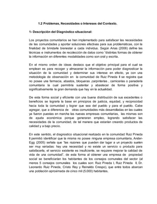 1.2 Problemas, Necesidades o Intereses del Contexto.
1- Descripción del Diagnóstico situacional:
Los proyectos comunitarios se han implementado para satisfacer las necesidades
de las comunidades y aportar soluciones efectivas para sus problemáticas, con la
finalidad de brindarle bienestar a cada individuo. Según Arias (2006) define las
técnicas e instrumentos de recolección de datos como “distintas formas de obtener
la información en diferentes modalidades como son oral y escrita.
En el mismo orden de ideas destaco que el objetivo principal para el cual se
emplean es para recoger y almacenar la información para poder diagnosticar la
situación de la comunidad y determinar sus interese en efecto, ya con una
metodología de observación en la comunidad de Ruiz Pineda II se registra que
no posee una farmacia, abastos, bloqueras ,carpinterías , carnicerías o panadería
comunitaria la cual permitiría sustentar y abastecer de forma positiva y
significativamente la gran demanda que hay en la actualidad.
De esta forma social y eficiente con una buena distribución de sus excedentes o
beneficios se lograría la base en principios de justicia, equidad, y reciprocidad
hacia toda la comunidad y lograr que sea del pueblo y para el pueblo. Cabe
agregar, que a diferencia de otras comunidades más desarrolladas en las cuales
ya fueron puestas en marcha las nuevas empresas comunitarias, las mismas son
de ayuda económica porque generaran empleo, logrando satisfacer las
necesidades de la comunidad, de tal manera que estarían creando productos de
calidad y a bajo precio.
En este sentido, el diagnostico situacional realizado en la comunidad Ruiz Pineda
II permitió identificar que la misma no posee ninguna empresa comunitaria, Ander-
Egg (2005) señala que “las razones que pueden dar lugar a un proyecto suelen
ser muy variadas: hay una necesidad y no existe un servicio o producto para
satisfacerla, el servicio existente es insuficiente, se requiere mejorar la calidad de
vida de una comunidad”. de esta forma al obtener una empresa de propiedad
social se beneficiarían los habitantes de los consejos comunales del sector (al
menos 5 consejos comunales los cuales son: Ruiz Pineda I, Ruiz Pineda II, Dr.
Leonardo Ruiz Pineda, Cristo Rey y Reinaldo Crespo), que entre todos abarcan
una población aproximada de cinco mil (5.000) habitantes.
 