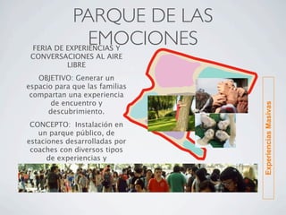PARQUE DE LAS
               EMOCIONES
 FERIA DE EXPERIENCIAS Y
 CONVERSACIONES AL AIRE
          LIBRE
   OBJETIVO: Generar un
espacio para que las familias
 compartan una experiencia
       de encuentro y




                                Experiencias Masivas
      descubrimiento.
 CONCEPTO:  Instalación en
   un parque público, de
estaciones desarrolladas por
 coaches con diversos tipos
      de experiencias y
        posibilidades
 
