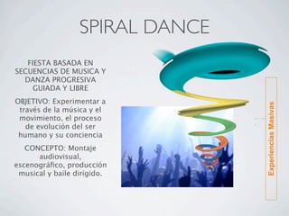 SPIRAL DANCE
   FIESTA BASADA EN
SECUENCIAS DE MUSICA Y
  DANZA PROGRESIVA
     GUIADA Y LIBRE
OBJETIVO: Experimentar a




                                 Experiencias Masivas
 través de la música y el
 movimiento, el proceso
   de evolución del ser
 humano y su conciencia
   CONCEPTO: Montaje
      audiovisual,
escenográﬁco, producción
 musical y baile dirigido.
 