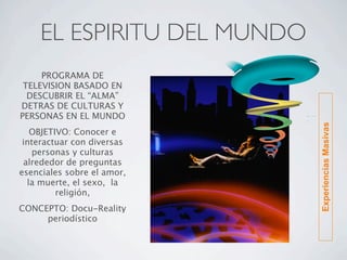 EL ESPIRITU DEL MUNDO
     PROGRAMA DE
 TELEVISION BASADO EN
  DESCUBRIR EL “ALMA”
DETRAS DE CULTURAS Y
PERSONAS EN EL MUNDO




                            Experiencias Masivas
   OBJETIVO: Conocer e
 interactuar con diversas
   personas y culturas
 alrededor de preguntas
esenciales sobre el amor,
  la muerte, el sexo, la
         religión,
CONCEPTO: Docu-Reality
     periodístico
 