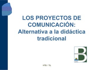 LOS PROYECTOS DE
    COMUNICACIÓN:
Alternativa a la didáctica
       tradicional



         HTB / TIL
 